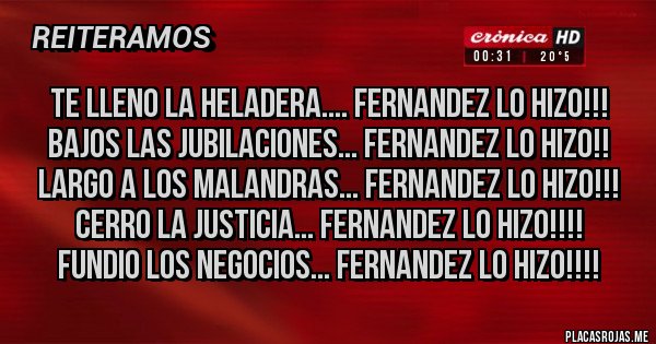 Placas Rojas - TE LLENO LA HELADERA.... FERNANDEZ LO HIZO!!!
BAJOS LAS JUBILACIONES... FERNANDEZ LO HIZO!!
LARGO A LOS MALANDRAS... FERNANDEZ LO HIZO!!!
CERRO LA JUSTICIA... FERNANDEZ LO HIZO!!!!
FUNDIO LOS NEGOCIOS... FERNANDEZ LO HIZO!!!!