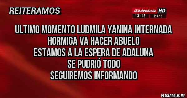 Placas Rojas - Ultimo momento ludmila yanina internada
hormiga va hacer abuelo
estamos a la espera de adaluna
SE PUDRIÓ TODO
seguiremos informando