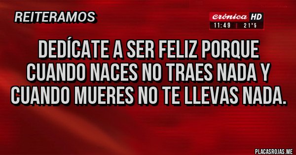 Placas Rojas - Dedícate a ser feliz porque cuando naces no traes nada y cuando mueres no te llevas nada.