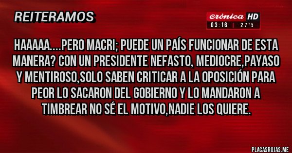 Placas Rojas - HAAAAA....PERO MACRI; PUEDE UN PAÍS FUNCIONAR DE ESTA MANERA? CON UN PRESIDENTE NEFASTO, MEDIOCRE,PAYASO Y MENTIROSO,SOLO SABEN CRITICAR A LA OPOSICIÓN PARA PEOR LO SACARON DEL GOBIERNO Y LO MANDARON A TIMBREAR NO SÉ EL MOTIVO,NADIE LOS QUIERE.   