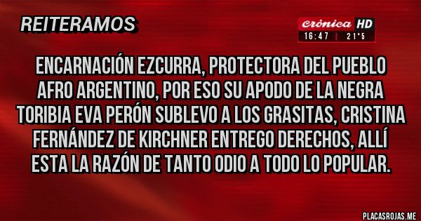 Placas Rojas - Encarnación Ezcurra, protectora del pueblo Afro argentino, por eso su apodo de la negra Toribia Eva Perón sublevo a los grasitas, Cristina Fernández de Kirchner entrego derechos, allí esta la razón de tanto odio a todo lo popular.