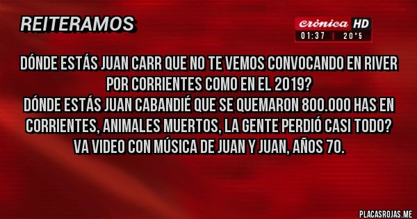 Placas Rojas - Dónde estás Juan Carr que no te vemos convocando en River por Corrientes como en el 2019?
Dónde estás Juan Cabandié que se quemaron 800.000 has en Corrientes, animales muertos, la gente perdió casi todo?
Va video con música de Juan y Juan, años 70.
Placas Rojas - Dónde estás Juan Carr que no te vemos convocando en River por Corrientes como en el 2019?
Dónde estás Juan Cabandié que se quemaron 800.000 has en Corrientes, animales muertos, la gente perdió casi todo?
Va video con música de Juan y Juan, años 70.