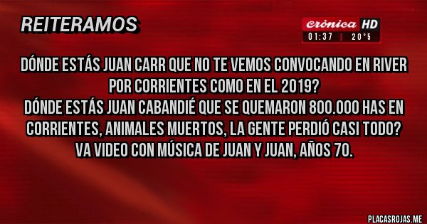 Placas Rojas - Dónde estás Juan Carr que no te vemos convocando en River por Corrientes como en el 2019?
Dónde estás Juan Cabandié que se quemaron 800.000 has en  Corrientes, animales muertos, la gente perdió casi todo?
Va video con música de Juan y Juan, años 70.
