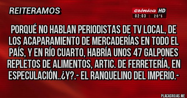 Placas Rojas - PORQUÉ NO HABLAN PERIODISTAS DE TV LOCAL, DE LOS ACAPARAMIENTO DE MERCADERÍAS EN TODO EL PAÍS, Y EN RÍO CUARTO, HABRÍA UNOS 47 GALPONES REPLETOS DE ALIMENTOS, ARTIC. DE FERRETERÍA, EN ESPECULACIÓN..¿y?.- El Ranquelino del Imperio.-