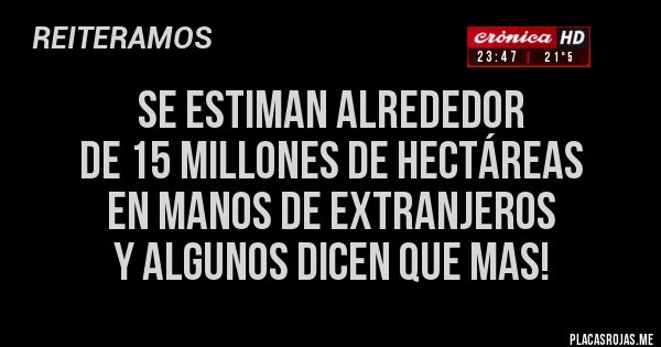 Placas Rojas - SE ESTIMAN ALREDEDOR 
DE 15 MILLONES DE HECTÁREAS 
EN MANOS DE EXTRANJEROS 
Y ALGUNOS DICEN QUE MAS!