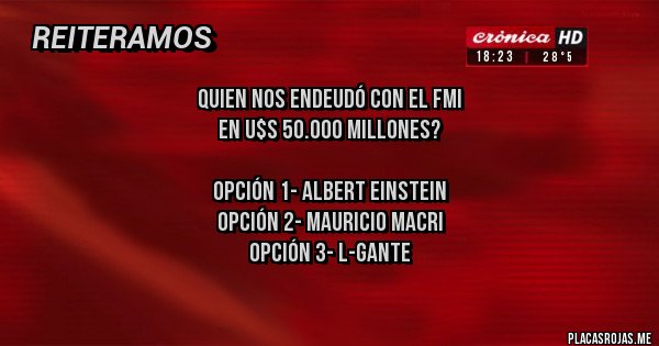 Placas Rojas - Quien nos endeudó con el FMI 
en u$s 50.000 millones?

Opción 1- Albert Einstein
Opción 2- Mauricio Macri
Opción 3- L-Gante
