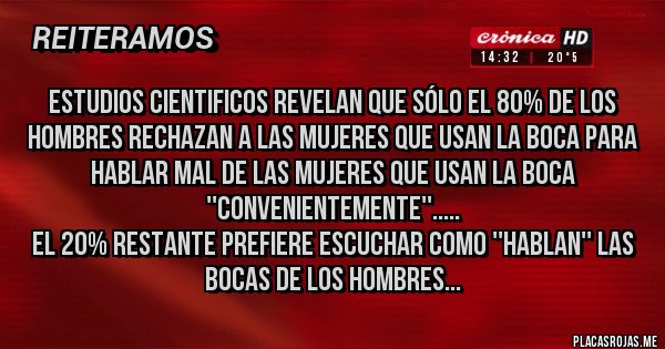 Placas Rojas - Estudios cientificos revelan que sólo el 80% de los hombres rechazan a las mujeres que usan la boca para hablar mal de las mujeres que usan la boca ''convenientemente''.....
El 20% restante prefiere escuchar como ''hablan'' las bocas de los hombres...