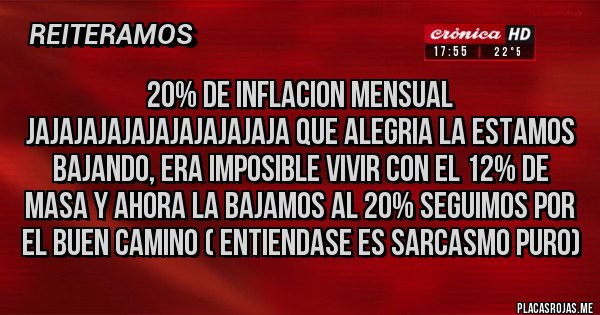 Placas Rojas - 20% DE INFLACION MENSUAL JAJAJAJAJAJAJAJAJAJAJA QUE ALEGRIA LA ESTAMOS BAJANDO, ERA IMPOSIBLE VIVIR CON EL 12% DE MASA Y AHORA LA BAJAMOS AL 20% SEGUIMOS POR EL BUEN CAMINO ( ENTIENDASE ES SARCASMO PURO)