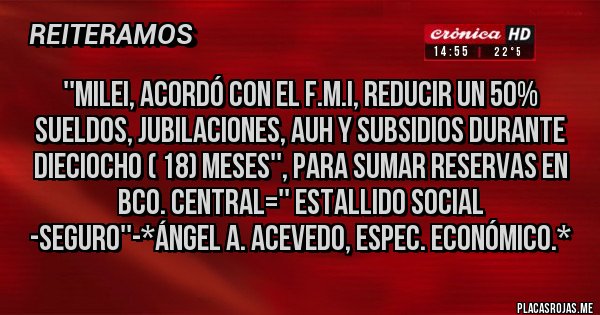 Placas Rojas - ''MILEI, ACORDÓ CON EL F.M.I, REDUCIR UN 50% SUELDOS, JUBILACIONES, AUH Y SUBSIDIOS DURANTE DIECIOCHO ( 18) MESES'', PARA SUMAR RESERVAS EN BCO. CENTRAL='' ESTALLIDO SOCIAL -SEGURO''-*Ángel A. Acevedo, Espec. Económico.*