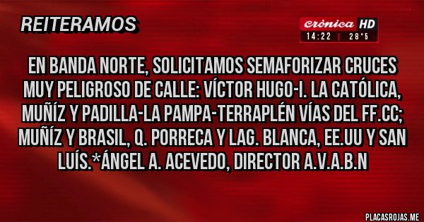 Placas Rojas - En Banda Norte, solicitamos SEMAFORIZAR CRUCES MUY PELIGROSO DE CALLE: VÍCTOR HUGO-I. LA CATÓLICA, MUÑÍZ Y PADILLA-LA PAMPA-TERRAPLÉN VÍAS DEL FF.CC; MUÑÍZ Y BRASIL, Q. PORRECA Y LAG. BLANCA, EE.UU Y SAN LUÍS.*Ángel A. Acevedo, Director A.V.A.B.N