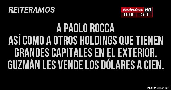 Placas Rojas - A PAOLO ROCCA 
así como A otros holdings QUE tienen 
grandes CAPITALES en el exterior,
GUZMÁN LES VENDE los DÓLARES A CIEN.