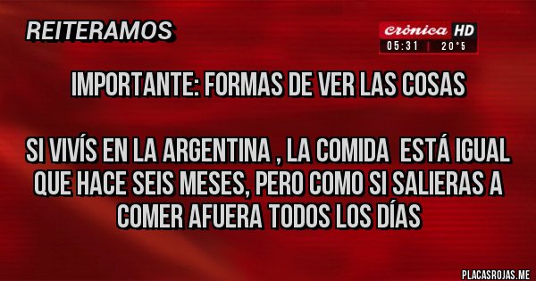 Placas Rojas - Importante: Formas de ver las cosas
Si vivís en la Argentina , la comida está igual que hace seis meses, pero como si salieras a comer afuera todos los días Placas Rojas - Importante: Formas de ver las cosas
Si vivís en la Argentina , la comida está igual que hace seis meses, pero como si salieras a comer afuera todos los días