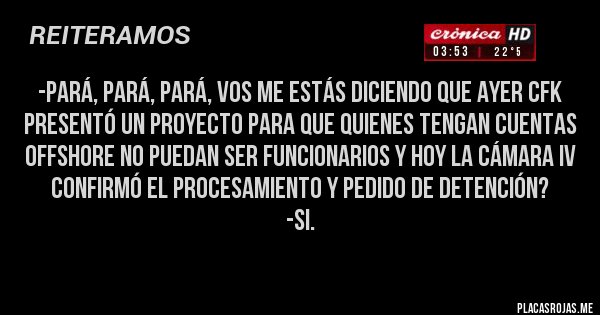 Placas Rojas - -Pará, pará, pará, vos me estás diciendo que ayer CFK presentó un proyecto para que quienes tengan cuentas offshore no puedan ser funcionarios y hoy la Cámara IV confirmó el procesamiento y pedido de detención?
-Si.