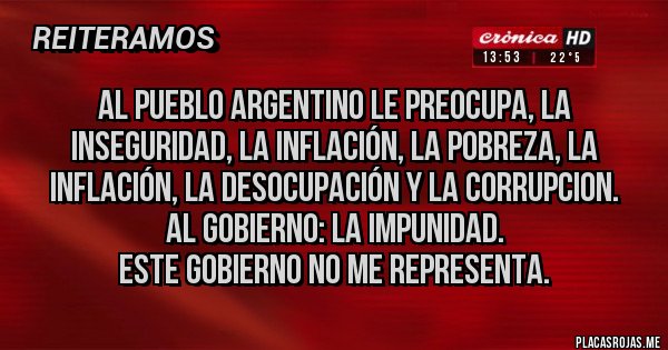 Placas Rojas - AL PUEBLO ARGENTINO LE PREOCUPA, LA INSEGURIDAD, LA INFLACIÓN, LA POBREZA, LA INFLACIÓN, LA DESOCUPACIÓN Y LA CORRUPCION.
AL GOBIERNO: LA IMPUNIDAD.
ESTE GOBIERNO NO ME REPRESENTA.