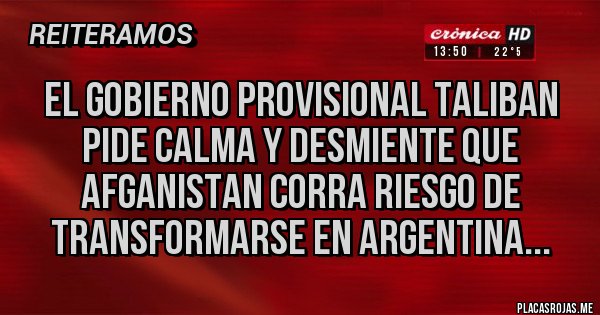 Placas Rojas - EL GOBIERNO PROVISIONAL TALIBAN PIDE CALMA Y DESMIENTE QUE AFGANISTAN CORRA RIESGO DE TRANSFORMARSE EN ARGENTINA... Placas Rojas - EL GOBIERNO PROVISIONAL TALIBAN PIDE CALMA Y DESMIENTE QUE AFGANISTAN CORRA RIESGO DE TRANSFORMARSE EN ARGENTINA...