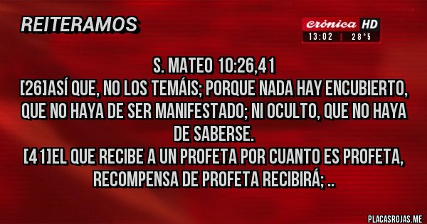 Placas Rojas - S. Mateo 10:26,41
[26]Así que, no los temáis; porque nada hay encubierto, que no haya de ser manifestado; ni oculto, que no haya de saberse.
[41]El que recibe a un profeta por cuanto es profeta, recompensa de profeta recibirá; ..