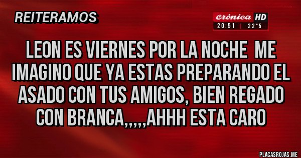 Placas Rojas - LEON ES VIERNES POR LA NOCHE  ME IMAGINO QUE YA ESTAS PREPARANDO EL ASADO CON TUS AMIGOS, BIEN REGADO CON BRANCA,,,,,AHHH ESTA CARO