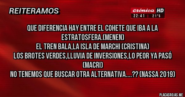 Placas Rojas - Que diferencia hay entre el cohete que iba a la estratosfera.(Menen)
El tren bala,La isla de Marchi (Cristina)
Los brotes verdes,Lluvia de inversiones,Lo peor ya pasó (Macri)
No tenemos que buscar otra alternativa....?? (Nassa 2019)
