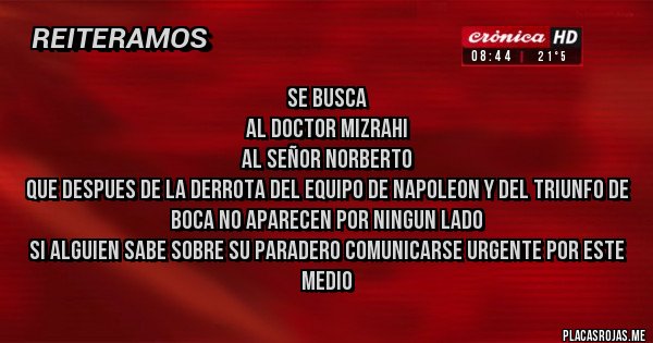 Placas Rojas - Se busca 
Al doctor mizrahi
Al señor Norberto
Que despues de la derrota del equipo de Napoleon y del triunfo de Boca no aparecen por ningun lado
Si alguien sabe sobre su paradero comunicarse urgente por este medio