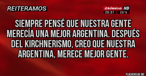 Placas Rojas - SIEMPRE PENSÉ QUE NUESTRA GENTE MERECÍA UNA MEJOR ARGENTINA. DESPUÉS DEL KIRCHNERISMO, CREO QUE NUESTRA ARGENTINA, MERECE MEJOR GENTE.