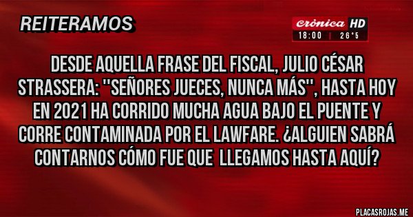 Placas Rojas - Desde aquella frase del fiscal, JULIO CÉSAR STRASSERA: ''SEÑORES JUECES, NUNCA MÁS'', hasta hoy en 2021 ha corrido mucha agua bajo el puente y corre contaminada por el LAWFARE. ¿ALGUIEN SABRÁ CONTARNOS CÓMO FUE QUE  LLEGAMOS HASTA AQUÍ?