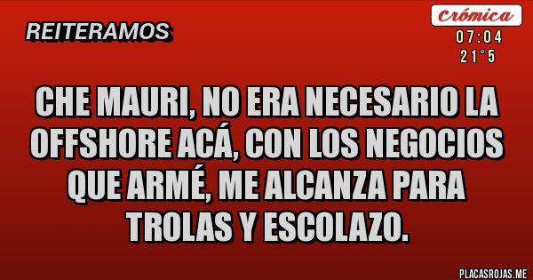 Placas Rojas - Che Mauri, no era necesario la Offshore acá, con los negocios que armé, me alcanza para trolas y escolazo. Placas Rojas - Che Mauri, no era necesario la Offshore acá, con los negocios que armé, me alcanza para trolas y escolazo.
