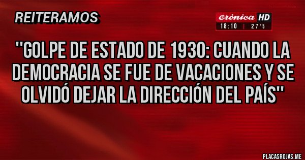 Placas Rojas - ''Golpe de estado de 1930: cuando la democracia se fue de vacaciones y se olvidó dejar la dirección del país''
