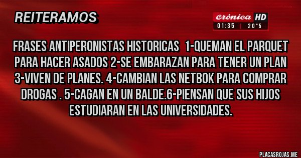 Placas Rojas - frases antiperonistas historicas  1-queman el parquet para hacer asados 2-se embarazan para tener un plan 3-viven de planes. 4-cambian las netbok para comprar drogas . 5-cagan en un balde.6-piensan que sus hijos estudiaran en las universidades.