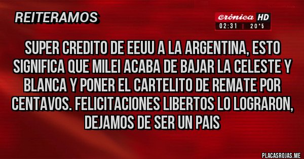 Placas Rojas - SUPER CREDITO DE EEUU A LA ARGENTINA, ESTO SIGNIFICA QUE MILEI ACABA DE BAJAR LA CELESTE Y BLANCA Y PONER EL CARTELITO DE REMATE POR CENTAVOS. FELICITACIONES LIBERTOS LO LOGRARON, DEJAMOS DE SER UN PAIS