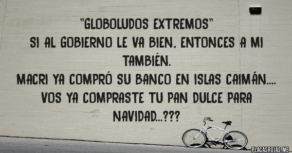 Placas Rojas - ''GLOBOLUDOS EXTREMOS''
SI AL GOBIERNO LE VA BIEN, ENTONCES A MI TAMBIÉN.  
MACRI YA COMPRÓ SU BANCO EN ISLAS CAIMÁN.... VOS YA COMPRASTE TU PAN DULCE PARA NAVIDAD...???