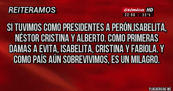 Placas Rojas - Si tuvimos como presidentes a Perón,isabelita, Néstor Cristina y Alberto. Como primeras damas a evita, isabelita, Cristina y Fabiola. Y como país aún sobrevivimos, es un milagro. Placas Rojas - Si tuvimos como presidentes a Perón,isabelita, Néstor Cristina y Alberto. Como primeras damas a evita, isabelita, Cristina y Fabiola. Y como país aún sobrevivimos, es un milagro.