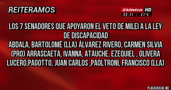 Placas Rojas -  los 7 senadores que apoyaron el veto de Milei a la Ley de Discapacidad
Abdala, Bartolomé (LLA) Álvarez Rivero, Carmen Silvia (PRO) Arrascaeta, Ivanna, Atauche, Ezequiel , Olivera Lucero,Pagotto, Juan Carlos ,Paoltroni, Francisco (LLA)  