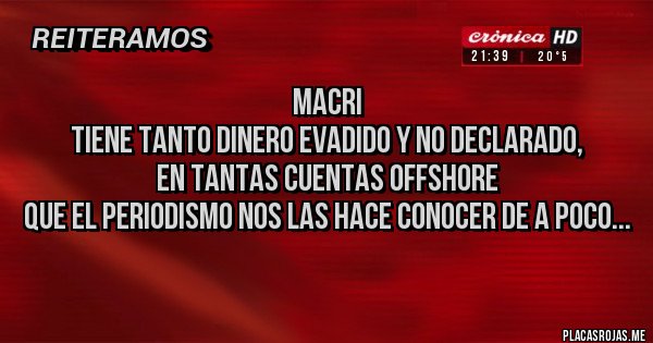 Placas Rojas - MACRI
TIENE TANTO DINERO EVADIDO Y NO DECLARADO,
EN TANTAS CUENTAS OFFSHORE
QUE EL PERIODISMO NOS LAS HACE CONOCER DE A POCO...
Placas Rojas - MACRI
TIENE TANTO DINERO EVADIDO Y NO DECLARADO,
EN TANTAS CUENTAS OFFSHORE
QUE EL PERIODISMO NOS LAS HACE CONOCER DE A POCO...