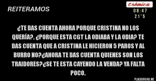 Placas Rojas - ¿te das cuenta ahora porque cristina no los quería?, ¿porque esta cgt la odiaba y la odia? te das cuenta que a cristina le hicieron 5 paros y al burro no?¿ahora te das cuenta quienes son los traidores?¿se te esta cayendo la venda? ya falta poco.  