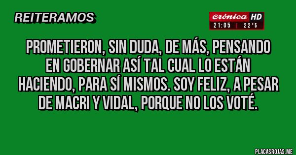 Placas Rojas - PROMETIERON, SIN DUDA, DE MÁS, PENSANDO EN GOBERNAR ASÍ TAL CUAL LO ESTÁN HACIENDO, PARA SÍ MISMOS. SOY FELIZ, A PESAR DE MACRI Y VIDAL, PORQUE NO LOS VOTÉ. 