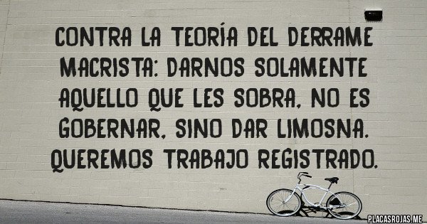 Placas Rojas - contra la teoría del derrame macrista: Darnos solamente aquello que les sobra, no es gobernar, sino dar limosna. queremos trabajo registrado.