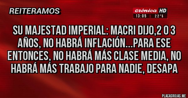 Placas Rojas - SU MAJESTAD IMPERIAL: MACRI DIJO,2 o 3 años, no habrá inflación...Para ese entonces, no habrá más clase media, no habrá más trabajo para nadie, desapa