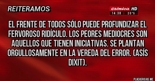 Placas Rojas - El Frente de Todos sólo puede profundizar el fervoroso ridículo. Los peores mediocres son aquellos que tienen iniciativas. Se plantan orgullosamente en la vereda del error. (Asís dixit).