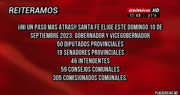 Placas Rojas - ¡¡NI UN PASO MAS ATRAS!! Santa Fe elige este domingo 10 de septiembre 2023: Gobernador y vicegobernador
50 diputados provinciales
19 senadores provinciales
46 intendentes
59 consejos comunales
305 comisionados comunales.