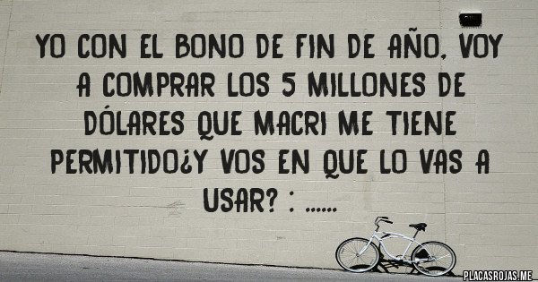 Placas Rojas - Yo con el bono de fin de año, voy a comprar los 5 millones de dólares que macri me tiene permitido¿y vos en que lo vas a usar? : ......