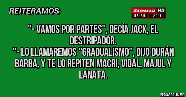 Placas Rojas - ''- Vamos por partes'', decía Jack, el Destripador. 
''- Lo llamaremos ''Gradualismo'', dijo Durán Barba, y te lo repiten Macri, Vidal, Majul y Lanata.