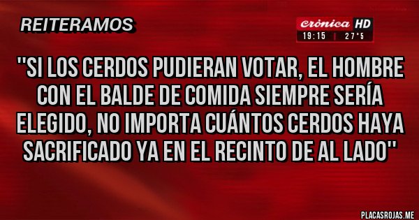 Placas Rojas - ''Si los cerdos pudieran votar, el hombre con el balde de comida siempre sería elegido, no importa cuántos cerdos haya sacrificado ya en el recinto de al lado'' Placas Rojas - ''Si los cerdos pudieran votar, el hombre con el balde de comida siempre sería elegido, no importa cuántos cerdos haya sacrificado ya en el recinto de al lado''