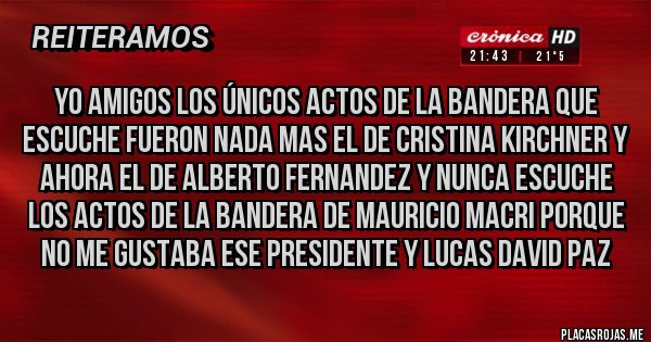 Placas Rojas - yo amigos los únicos actos de la bandera que escuche fueron nada mas el de cristina kirchner y ahora el de alberto fernandez y nunca escuche los actos de la bandera de Mauricio macri porque no me gustaba ese presidente y lucas david paz Placas Rojas - yo amigos los únicos actos de la bandera que escuche fueron nada mas el de cristina kirchner y ahora el de alberto fernandez y nunca escuche los actos de la bandera de Mauricio macri porque no me gustaba ese presidente y lucas david paz