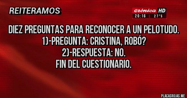 Placas Rojas - Diez preguntas para reconocer a un pelotudo.
1)-pregunta: Cristina, robó?
2)-respuesta: no.
Fin del cuestionario.