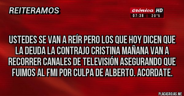 Placas Rojas - 
Ustedes se van a reír pero los que hoy dicen que la deuda la contrajo Cristina mañana van a recorrer canales de televisión asegurando que fuimos al FMI por culpa de Alberto. Acordate.