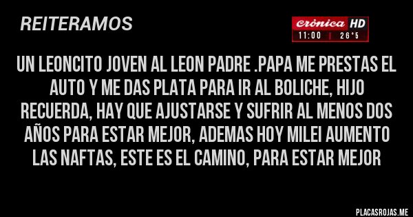 Placas Rojas - UN LEONCITO JOVEN AL LEON PADRE .PAPA ME PRESTAS EL AUTO Y ME DAS PLATA PARA IR AL BOLICHE, HIJO RECUERDA, HAY QUE AJUSTARSE Y SUFRIR AL MENOS DOS AÑOS PARA ESTAR MEJOR, ADEMAS HOY MILEI AUMENTO LAS NAFTAS, ESTE ES EL CAMINO, PARA ESTAR MEJOR