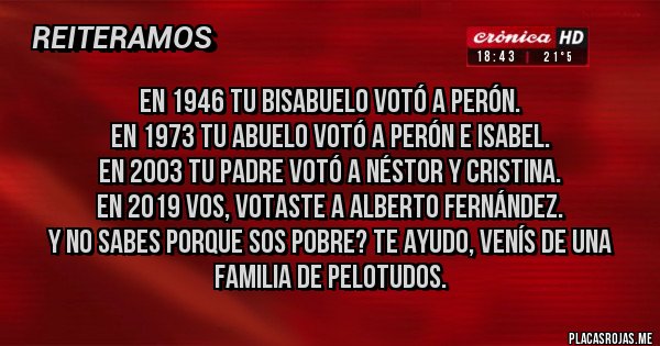 Placas Rojas - En 1946 tu bisabuelo votó a Perón.
En 1973 tu abuelo votó a Perón e Isabel.
En 2003 tu padre votó a Néstor y Cristina.
En 2019 vos, votaste a Alberto Fernández.
Y no sabes porque sos pobre? Te ayudo, venís de una familia de pelotudos.