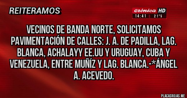 Placas Rojas - Vecinos de Banda Norte, solicitamos Pavimentación de calles: J. A. de PADILLA, LAG. BLANCA, ACHALAYy EE.UU y Uruguay, Cuba y Venezuela, entre Muñíz y Lag. Blanca.-*Ángel A. Acevedo.