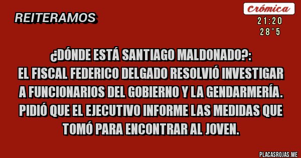 Placas Rojas - ¿Dónde está Santiago Maldonado?:
El fiscal Federico Delgado resolvió investigar a funcionarios del Gobierno y la Gendarmería. Pidió que el Ejecutivo informe las medidas que tomó para encontrar al joven.