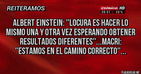 Placas Rojas - Albert Einstein: ''Locura es hacer lo mismo una y otra vez esperando obtener resultados diferentes''...Macri: ''Estamos en el camino correcto''...